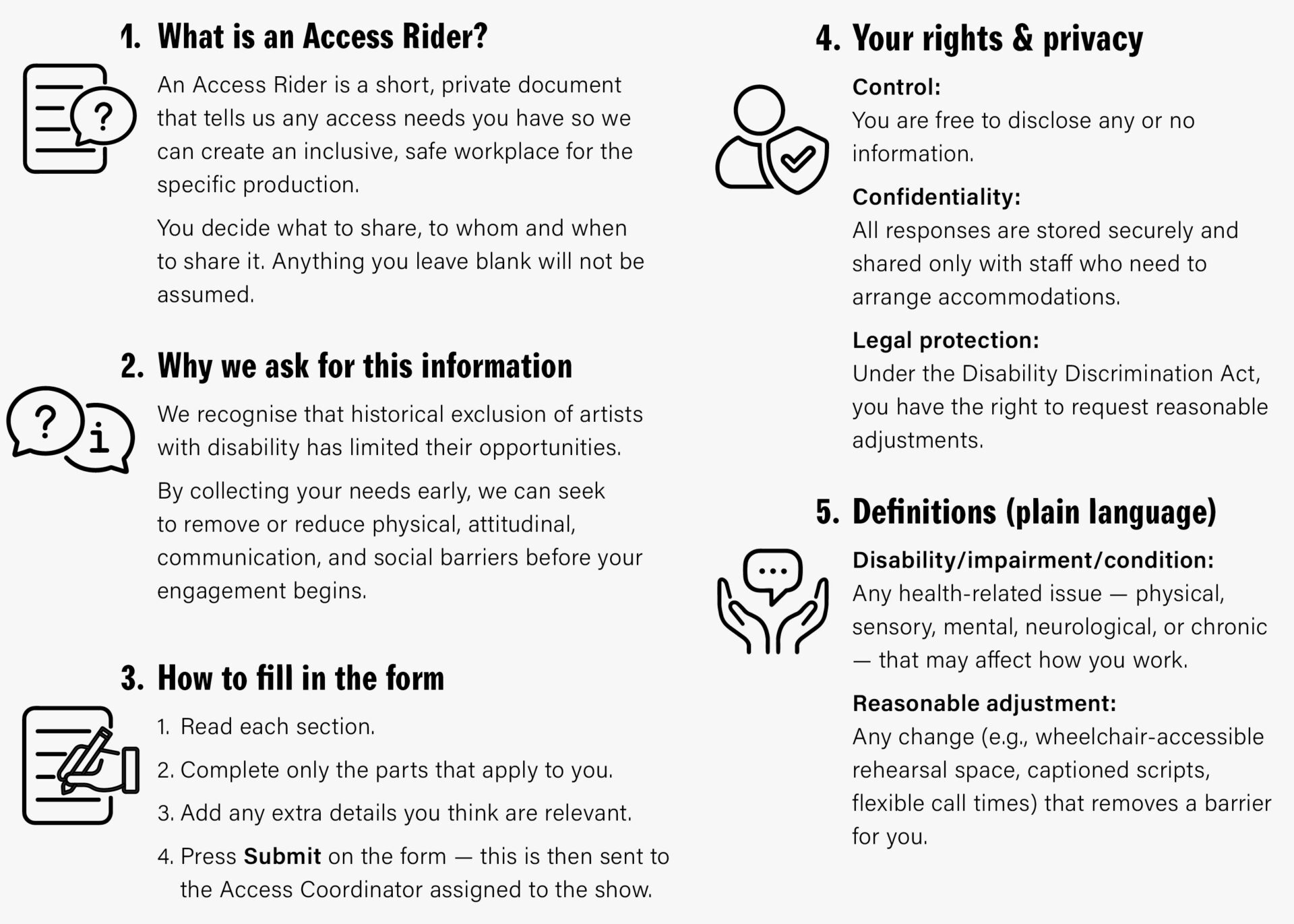 1️⃣ What is an Access Rider?
 
An Access Rider is a short, private document that tells us any access needs you have so we can create an inclusive, safe workplace for the specific production.
You decide what to share and when to share it. Anything you leave blank will not be assumed.
 
2️⃣ Why we ask for this information
We recognise that historical exclusion of artists with disability has limited their opportunities.
By collecting your needs early, we can seek to remove or reduce physical, attitudinal, communication, and social barriers before rehearsals begin.
 
3️⃣ How to fill the form
☐ Read each section.
☐ Complete only the parts that apply to you.
☐ Add any extra details you think are relevant.
☐ Press Submit on the form - this is then sent to the Access Coordinator assigned to the show
 
4️⃣ Your rights & privacy
Control: You are free to disclose any or no information.
Confidentiality: All responses are stored securely and shared only with staff who need to arrange accommodations.
Legal protection: Under the Disability Discrimination Act, you have the right to request reasonable adjustments.
 
5️⃣ Definitions (plain language)
Disability / impairment / condition: Any health related issue—physical, sensory, mental, neurological, or chronic—that may affect how you work.
Reasonable adjustment: Any change (e.g., wheelchair accessible rehearsal space, captioned scripts, flexible call times) that removes a barrier for you.
